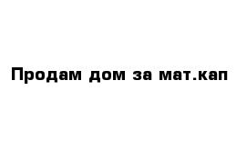 Продам дом за мат.кап